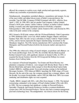 allowed the company to explore every single productand opportunity segment,
without any constraints on production capacity.
Simultaneously, deregulation permitted alliances, acquisitions and mergers. In one
of the most visible and talked about events of India's corporatehistory, the
erstwhile Tata Oil Mills Company (TOMCO)merged with HUL, effective from
April 1, 1993. In 1996, HUL and yet another Tata company, Lakme Limited,
formed a 50:50 joint venture, Lakme Unilever Limited, to market Lakme's market-
leading cosmetics and other appropriate products of boththe companies.
Subsequently in 1998, Lakme Limited sold its brands to HUL and divested its 50%
stake in the joint venture to the company.
HUL formed a 50-50 joint venture with the US-based Kimberly Clark Corporation
in 1994, Kimberly-Clark Lever Ltd, which markets Huggies Diapers and Kotex
Sanitary Pads. HUL has also set up a subsidiary in Nepal, Unilever Nepal Limited
(UNL), and its factory represents the largest manufacturing investment in the
Himalayan kingdom. The UNL factory manufactures HUL's products like Soaps,
Detergents and Personal Products bothfor the domestic market and exports to
India.
The 1990s also witnessed a string of crucial mergers, acquisitions and alliances on
the Foods and Beverages front. In 1992, the erstwhile Brooke Bond acquired
Kothari General Foods, with significant interests in Instant Coffee. In 1993, it
acquired the Kissan business from the UB Group and the Dollops Ice-cream
business from Cadbury India.
As a measure of backward integration, Tea Estates and Doom Dooma, two
plantation companies of Unilever, were merged with Brooke Bond. Then in 1994,
Brooke Bond India and Lipton India merged to form Brooke Bond Lipton India
Limited (BBLIL), enabling greater focus and ensuring synergy in the traditional
Beverages business. 1994 witnessed BBLIL launching the Wall's range of Frozen
Desserts. By the end of the year, the company entered into a strategic alliance with
the Kwality Ice-cream Group families and in 1995 the Milk-food 100% Ice-cream
marketing and distribution rights too were acquired.
Finally, BBLIL merged with HUL, with effect from January 1, 1996. The internal
restructuring culminated in the merger of Pond's (India) Limited (PIL) with HUL
in 1998. The two companies had significant overlaps in Personal Products,
Speciality Chemicals and Exports businesses, besides a common distribution
system since 1993 for Personal Products. Thetwo also had a common management
pooland a technology base. The amalgamation was doneto ensure for the Group,
 