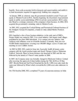 benefits from scale economies both in domestic and export markets and enable it
to fund investments required for aggressively building new categories.
In January 2000, in a historic step, the government decided to award 74 per cent
equity in Modern Foods to HUL, thereby beginning the divestment of government
equity in public sectorundertakings (PSU) to private sector partners. HUL's entry
into Bread is a strategic extension of the company's wheat business. In 2002, HUL
acquired the government's remaining stake in Modern Foods.
In 2003, HUL acquired the Cooked Shrimp and Pasteurised Crabmeat business of
the Amalgam Group of Companies, a leader in value added Marine Products
exports.
HUL launched a slew of new business initiatives in the early part of 2000’s.
Project Shakti was started in 2001. It is a rural initiative that targets small villages
populated by less than 5000 individuals. It is a unique win-win initiative that
catalyses rural affluence even as it benefits business. Currently, there are over
45,000 Shakti entrepreneurs covering over 100,000 villages across 15 states and
reaching to over 3 million homes.
In 2002 In 2002, HUL made its foray into Ayurvedic health & beauty centre
category with the Ayush productrange and Ayush Therapy Centr es. Hindustan
Unilever Network, Direct to home business was launched in 2003 and this was
followed by the launch of ‘Pure-it’ water purifier in 2004.
In 2007, the Company name was formally changed to Hindustan Unilever Limited
after receiving the approval of share holders during the 74th AGM on 18 May
2007. Brooke Bond and Surf Excel breached the the Rs 1,000 crore sales mark the
same year followed by Wheel which crossed the Rs.2,000 crore sales milestone in
2008.
On 17th October2008, HUL completed 75 years of corporateexistence in India
 