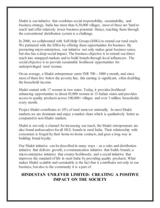Shakti is our initiative that combines social responsibility, sustainability, and
business strategy. India has more than 6,30,000 villages, most of these are 'hard to
reach' and offer relatively lower business potential. Hence, reaching them through
the conventional distribution system is a challenge.
In 2000, we collaborated with Self-Help Groups (SHG) to extend our rural reach.
We partnered with the SHGs by offering them opportunities for business. By
promoting micro-enterprises, our initiative not only makes great business sense,
but also has a deep social impact. The business objective is to extend our direct
reach into untapped markets and to build brands through local influencers. The
social objective is to provide sustainable livelihood opportunities for
underprivileged rural women.
On an average, a Shakti entrepreneur earns INR 700 - 1000 a month, and since
most of them live below the poverty line, this earning is significant, often doubling
the household income.
Shakti started with 17 women in two states. Today, it provides livelihood
enhancing opportunities to about 45,000 women in 15 Indian states and provides
access to quality products across 100,000+ villages and over 3 million households
every month.
Project Shakti contributes to 10% of rural turnover nationally. In most Shakti
markets,we are dominant and enjoy a market share which is qualitatively better as
compared to non-Shakti markets.
Shakti is not only a channel for increasing our reach, the Shakti entrepreneurs are
also brand ambassadors forall HUL brands in rural India. Their relationship with
consumers is forged by their home-to-home contacts, and goes a long way in
building brand loyalty.
Our Shakti initiative can be described in many ways – as a sales and distribution
initiative that delivers growth; a communication initiative that builds brands; a
micro-enterprise initiative that creates livelihoods; and a social initiative that
improves the standard of life in rural India by providing quality products. What
makes Shakti scalable and sustainable is the fact that it contributes not only to our
business, but also to the community it is a part of.
HINDUSTAN UNILEVER LIMITED: CREATING A POSITIVE
IMPACT ON THE SOCIETY
 