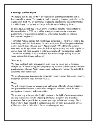 Creating a positive impact
We believe that the true worth of an organisation comprises more than just its
business achievements. The service it renders to society bestows great value on the
organisation itself. We are committed to creating a responsible leadership that has
a positive impact on society, and helps solve its most challenging issues.
In 2009, HUL contributed INR 30 crores towards community related initiatives.
Our contribution in 2009, went either to long-term community investment
partnerships or to commercial initiatives, with mutual benefits for both our
business and our partners.
The United Nations reports that people need a minimum of 50 litres of water a day
for drinking and other basic needs. In India, more than 50%of the population lives
on less than 10 litres of water a day. Approximately 70% of the total water is
consumed by the agriculture sector. India is an agri-economy, and as its population
grows, there will be an increase in water consumption by the agriculture sector.
These issues are likely to be exacerbated by climate change, making access to
water an issue for farmers and society.
What we do
We have identified water conservation as an issue we would like to focus our
energies on. We are working in close partnership with our stakeholders to conserve
precious drops ofwater. Water management has been a key area of focus for HUL
across the entire value chain.
We are also engaged in community projects to conserve water. We aim to conserve
more than 20 billion litres of water by 2015.
Water
We will conserve water by working on a wide range of locally relevant initiatives
and partnerships for water conservation and spread awareness about the issue
amongst our consumers and communities.
We are working with specialised NGO partners in the field of water conservation,
and use various models with specific performance indicators and evaluation
procedures. We began this journey seven years ago to build our learning. Since
then, we have been engaged in successfulprojects on water conservation across
different terrains in India which face acute shortage of water.
 