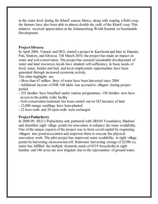 in the water level during the Kharif season. Hence, along with reaping a Rabi crop,
the farmers have also been able to almost double the yield of the Kharif crop. This
initiative received appreciation at the Johannesburg World Summit on Sustainable
Development.
ProjectSilvassa
In April 2004, Vanarai and HUL started a project in Karchond and later in Dapada,
Pati, Sindoni, and Silvassa. Till March 2010, the project has made an impact on
water and soil conservation. The project has ensured sustainable development of
water and land resources, locals have attained self-sufficiency in basic needs of
food, water, fodder and fuel, and local employment opportunities have been
generated through increased economic activity.
The other highlights are:
- More than 67 million litres of water have been harvested since 2004
- Additional income of INR 160 lakhs was accrued to villagers during project
period
- 325 families have benefited under various programmes, 130 families now have
access to the public toilet facility
- Soil conservation treatment has been carried out on 282 hectares of land
- 12,000 mango seedlings have been planted
- 22 bore wells and 20 open wells were recharged
ProjectPuducherry
In 2008-09, HUL's Puducherry unit partnered with DHAN Foundation, Madurai
and identified eight village ponds for renovation to enhance the water availability.
One of the unique aspects of the project was to form social capital by organizing
villagers into pond association and empower them to execute the physical
renovation work. The pilot project has improved water availability in eight village
ponds by harvesting monsoonrun-off. Rainwater harvesting storage of 22300 cu.
meter has fulfilled the multiple domestic needs of 4519 households in eight
hamlets and 346 acres are now irrigated due to the rejuvenation of ground water.
 