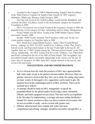 Awarded in the Category 'FMCG Manufacturing Supply Chain Excellence'
at the Third Express, Logistics & Supply Chain Awards by APL Logistics,
Indiatimes, Mindscape, Business India Group in 2009
 Our Orai unit received the Gold Excellence award and the Khalilabad unit
received the Silver Excellence award in the environment category by Greentech
Foundation in 2009
 HUL's Goafactory won a Gold Trophyat the Greentech Awards in 2009 the
manufacturing sectorcategory for their outstanding work in Safety Management
 Project Shakti won the Silver Trophyat the EMPI-Indian Express Indian
Innovation Awards, 2009
 Kwality Wall's Swirl's awarded 'The Franchisor of the year' for the Ice-
cream parlour category by Franchise India in 2009
 HUL brands have topped Brand Equity's ‘India’s Most Trusted Brands
Survey’ rankings for 2010. Six HUL brands (Lux, Lifebuoy, Clinic Plus, Pond's,
Fair & Lovely and Pepsodent)feature in the top 10 and eight in the top 20. All
together there are 17 HUL brands among the ‘100 most trusted brands’ in the 2010
survey. Additionally, five HUL brands (Fair & Lovely, Lifebuoy, Lux, Pepsodent
and Pond’s)featured in the list of ten Hall of Fame brands. This recognition was
accorded to brands which consistently ranked high in the survey over the last 10
years since its inception. In 2009, three HUL brands featured in the top ten, and
seven in the top twenty.
SUGGESTIONS AND RECOMMENDATIONS
 As it is obvious from the study the products of HUL have approached the
high water mark of sale in the global consumer market. However, there are
genuine reasons to observethat they have yet to attain the cutting edge status
on many counts. In thisregard a few suggestions can be made to give the
required boostto the marketingprospects of HUL products. Thesecan be
summed up as follows:
 An attempt should be made by HUL management to tap all the
potentialsoffered by the global market by devoting a more substantial,
efficient and better equipped resource base. This task can be accomplished
in the first place by implementing a stronger and more ending distribution
channel for various products so that even those sections of consumers who
are not accessible so easily, can be covered with greater ease.
 Efficient infrastructural base coupled with better and more
comprehensiveadvertising strategies should be resorted to; though HUL is
 