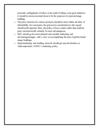 presently surfingahead of others on the path of taking some great initiatives
it should be moreconcerned about it for the purposeof corporateimage
building.
 The price structure for various products should be more within the limit of
affordability for consumers; the grassroots consideration in this regard
should notbe ignored. Here, the policy of loco-centric rather than uniform
price structurewould certainly be more advantageous.
 HUL should go for more planned and sensible marketing and
advertisingstrategies with a view to accomplishing the task of global brand
image buildings.
 Hypermarketing and retailing network should get special attention as
vitalcomponents of HUL’s marketing policy
 