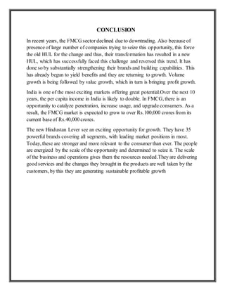 CONCLUSION
In recent years, the FMCG sector declined due to downtrading. Also because of
presence of large number of companies trying to seize this opportunity, this force
the old HUL for the change and thus, their transformation has resulted in a new
HUL, which has successfully faced this challenge and reversed this trend. It has
done so by substantially strengthening their brands and building capabilities. This
has already begun to yield benefits and they are returning to growth. Volume
growth is being followed by value growth, which in turn is bringing profit growth.
India is one of the most exciting markets offering great potential.Over the next 10
years, the per capita income in India is likely to double. In FMCG, there is an
opportunity to catalyze penetration, increase usage, and upgrade consumers. As a
result, the FMCG market is expected to grow to over Rs.100,000 crores from its
current baseof Rs.40,000 crores.
The new Hindustan Lever see an exciting opportunity for growth. They have 35
powerful brands covering all segments, with leading market positions in most.
Today, these are stronger and more relevant to the consumer than ever. The people
are energized by the scale of the opportunity and determined to seize it. The scale
of the business and operations gives them the resources needed.They are delivering
good services and the changes they brought in the products are well taken by the
customers, by this they are generating sustainable profitable growth
 