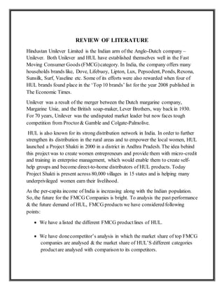 REVIEW OF LITERATURE
Hindustan Unilever Limited is the Indian arm of the Anglo-Dutch company –
Unilever. Both Unilever and HUL have established themselves well in the Fast
Moving Consumer Goods (FMCG)category. In India, the company offers many
households brands like, Dove, Lifebuoy, Lipton, Lux, Pepsodent, Ponds, Rexona,
Sunsilk, Surf, Vaseline etc. Some of its efforts were also rewarded when four of
HUL brands found place in the ‘Top 10 brands’ list for the year 2008 published in
The Economic Times.
Unilever was a result of the merger between the Dutch margarine company,
Margarine Unie, and the British soap-maker, Lever Brothers, way back in 1930.
For 70 years, Unilever was the undisputed market leader but now faces tough
competition from Proctor& Gamble and Colgate-Palmolive.
HUL is also known for its strong distribution network in India. In order to further
strengthen its distribution in the rural areas and to empower the local women, HUL
launched a Project Shakti in 2000 in a district in Andhra Pradesh. The idea behind
this project was to create women entrepreneurs and provide them with micro-credit
and training in enterprise management, which would enable them to create self-
help groups and become direct-to-home distributors of HUL products. Today
Project Shakti is present across 80,000 villages in 15 states and is helping many
underprivileged women earn their livelihood.
As the per-capita income of India is increasing along with the Indian population.
So, the future for the FMCG Companies is bright. To analysis the past performance
& the future demand of HUL, FMCG products we have considered following
points:
 We have a listed the different FMCG productlines of HUL.
 We have donecompetitor’s analysis in which the market share of top FMCG
companies are analysed & the market share of HUL’S different categories
productare analysed with comparison to its competitors.
 