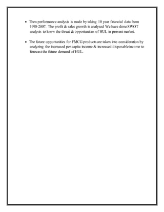  Then performance analysis is made by taking 10 year financial data from
1998-2007. The profit & sales growth is analysed We have doneSWOT
analysis to know the threat & opportunities of HUL in present market.
 The future opportunities for FMCG products are taken into consideration by
analyzing the increased per capita income & increased disposableincome to
forecast the future demand of HUL.
 