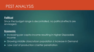 PEST ANALYSIS
Political
Since the budget range is decontrolled, no political effects are
envisaged.
Economic
 Increasing per capita income resulting in higher Disposable
income
 Growing middle class/urban population ± increase in Demand
 Low cost of production ± better penetration
 