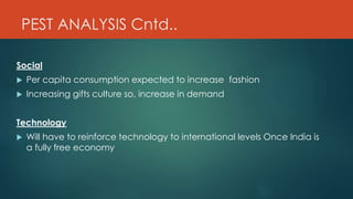 PEST ANALYSIS Cntd..
Social
 Per capita consumption expected to increase fashion
 Increasing gifts culture so, increase in demand
Technology
 Will have to reinforce technology to international levels Once India is
a fully free economy
 
