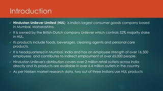Introduction
 Hindustan Unilever Limited (HUL) is India's largest consumer goods company based
in Mumbai, Maharashtra.
 It is owned by the British-Dutch company Unilever which controls 52% majority stake
in HUL.
 Its products include foods, beverages, cleaning agents and personal care
products.
 It is headquartered in Mumbai, India and has an employee strength of over 16,500
employees and contributes to indirect employment of over 65,000 people.
 Hindustan Unilever's distribution covers over 2 million retail outlets across India
directly and its products are available in over 6.4 million outlets in the country.
 As per Nielsen market research data, two out of three Indians use HUL products
 