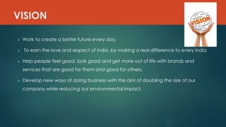 VISION
 Work to create a better future every day.
 To earn the love and respect of india ,by making a real difference to every india
 Help people feel good, look good and get more out of life with brands and
services that are good for them and good for others.
 Develop new ways of doing business with the aim of doubling the size of our
company while reducing our environmental impact.
 