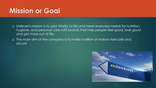 Mission or Goal
 Unilever's mission is to add Vitality to life and meet everyday needs for nutrition,
hygiene, and personal care with brands that help people feel good, look good
and get more out of life.
 The main aim of the company is to make a billion of Indians feel safe and
secure
 