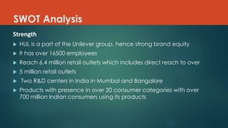 SWOT Analysis
Strength
 HUL is a part of the Unilever group, hence strong brand equity
 It has over 16500 employees
 Reach 6.4 million retail outlets which includes direct reach to over
 5 million retail outlets
 Two R&D centers in India in Mumbai and Bangalore
 Products with presence in over 20 consumer categories with over
700 million Indian consumers using its products
 
