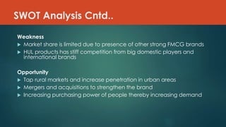 SWOT Analysis Cntd..
Weakness
 Market share is limited due to presence of other strong FMCG brands
 HUL products has stiff competition from big domestic players and
international brands
Opportunity
 Tap rural markets and increase penetration in urban areas
 Mergers and acquisitions to strengthen the brand
 Increasing purchasing power of people thereby increasing demand
 