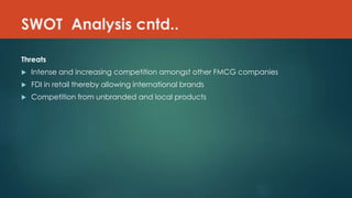 SWOT Analysis cntd..
Threats
 Intense and increasing competition amongst other FMCG companies
 FDI in retail thereby allowing international brands
 Competition from unbranded and local products
 