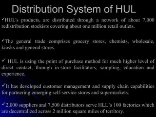 Distribution System of HUL
HUL's    products, are distributed through a network of about 7,000
redistribution stockists covering about one million retail outlets.

The   general trade comprises grocery stores, chemists, wholesale,
kiosks and general stores.

 HUL is using the point of purchase method for much higher level of
direct contact, through in-store facilitators, sampling, education and
experience.

It has developed customer management and supply chain capabilities
for partnering emerging self-service stores and supermarkets.

2,000 suppliers and 7,500 distributors serve HLL’s 100 factories which
are decentralized across 2 million square miles of territory.
 