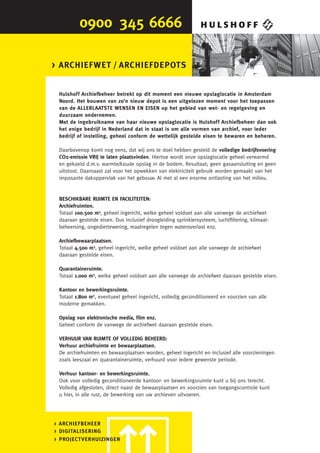 > ARCHIEFWET / ARCHIEFDEPOTS


 Hulshof f Archiefbeheer betrekt op dit moment een nieuwe opslaglocatie in Amsterdam
 Noord. Het bouwen van zo’n nieuw depot is een uitgelezen moment voor het toepassen
 van de ALLERLAATSTE WENSEN EN EISEN op het gebied van wet- en regelgeving en
 duurzaam ondernemen.
 Met de ingebruikname van haar nieuwe opslaglocatie is Hulshof f Archiefbeheer dan ook
 het enige bedrijf in Nederland dat in staat is om alle vormen van archief, voor ieder
 bedrijf of instelling, geheel conform de wettelijk gestelde eisen te bewaren en beheren.

 Daarbovenop komt nog eens, dat wij ons te doel hebben gesteld de volledige bedrijfsvoering
 CO2-emissie VRIJ te laten plaatsvinden. Hiertoe wordt onze opslaglocatie geheel verwarmd
 en gekoeld d.m.v. warmte/koude opslag in de bodem. Resultaat; geen gasaansluiting en geen
 uitstoot. Daarnaast zal voor het opwekken van elektriciteit gebruik worden gemaakt van het
 imposante dakoppervlak van het gebouw. Al met al een enorme ontlasting van het milieu.


 BESCHIKBARE RUIMTE EN FACILITEITEN:
 Archiefruimten.
 Totaal 100.500 m3, geheel ingericht, welke geheel voldoet aan alle vanwege de archiefwet
 daaraan gestelde eisen. Dus inclusief droogleiding sprinklersysteem, luchtﬁltering, klimaat-
 beheersing, ongediertewering, maatregelen tegen wateroverlast enz.

 Archiefbewaarplaatsen.
 Totaal 4.500 m3, geheel ingericht, welke geheel voldoet aan alle vanwege de archiefwet
 daaraan gestelde eisen.

 Quarantaineruimte.
 Totaal 1.000 m3, welke geheel voldoet aan alle vanwege de archiefwet daaraan gestelde eisen.

 Kantoor en bewerkingsruimte.
 Totaal 1.800 m2, eventueel geheel ingericht, volledig geconditioneerd en voorzien van alle
 moderne gemakken.

 Opslag van elektronische media, ﬁlm enz.
 Geheel conform de vanwege de archiefwet daaraan gestelde eisen.

 VERHUUR VAN RUIMTE OF VOLLEDIG BEHEERD:
 Verhuur archiefruimte en bewaarplaatsen.
 De archiefruimten en bewaarplaatsen worden, geheel ingericht en inclusief alle voorzieningen
 zoals leeszaal en quarantaineruimte, verhuurd voor iedere gewenste periode.

 Verhuur kantoor- en bewerkingsruimte.
 Ook voor volledig geconditioneerde kantoor- en bewerkingsruimte kunt u bij ons terecht.
 Volledig afgesloten, direct naast de bewaarplaatsen en voorzien van toegangscontrole kunt
 u hier, in alle rust, de bewerking van uw archieven uitvoeren.




> ARCHIEFBEHEER
> DIGITALISERING
> PROJECTVERHUIZINGEN
 