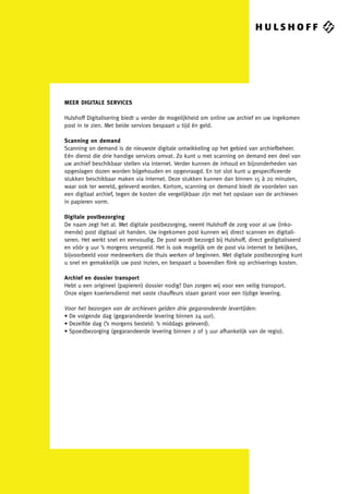 MEER DIGITALE SERVICES

Hulshoff Digitalisering biedt u verder de mogelijkheid om online uw archief en uw ingekomen
post in te zien. Met beide services bespaart u tijd én geld.

Scanning on demand
Scanning on demand is de nieuwste digitale ontwikkeling op het gebied van archiefbeheer.
Eén dienst die drie handige services omvat. Zo kunt u met scanning on demand een deel van
uw archief beschikbaar stellen via internet. Verder kunnen de inhoud en bijzonderheden van
opgeslagen dozen worden bijgehouden en opgevraagd. En tot slot kunt u gespeciﬁceerde
stukken beschikbaar maken via internet. Deze stukken kunnen dan binnen 15 à 20 minuten,
waar ook ter wereld, geleverd worden. Kortom, scanning on demand biedt de voordelen van
een digitaal archief, tegen de kosten die vergelijkbaar zijn met het opslaan van de archieven
in papieren vorm.

Digitale postbezorging
De naam zegt het al. Met digitale postbezorging, neemt Hulshoff de zorg voor al uw (inko-
mende) post digitaal uit handen. Uw ingekomen post kunnen wij direct scannen en digitali-
seren. Het werkt snel en eenvoudig. De post wordt bezorgd bij Hulshoff, direct gedigitaliseerd
en vóór 9 uur ’s morgens verspreid. Het is ook mogelijk om de post via internet te bekijken,
bijvoorbeeld voor medewerkers die thuis werken of beginnen. Met digitale postbezorging kunt
u snel en gemakkelijk uw post inzien, en bespaart u bovendien ﬂink op archiverings kosten.

Archief en dossier transport
Hebt u een origineel (papieren) dossier nodig? Dan zorgen wij voor een veilig transport.
Onze eigen koeriersdienst met vaste chauffeurs staan garant voor een tijdige levering.

Voor het bezorgen van de archieven gelden drie gegarandeerde levertijden:
• De volgende dag (gegarandeerde levering binnen 24 uur).
• Dezelfde dag (’s morgens besteld: ’s middags geleverd).
• Spoedbezorging (gegarandeerde levering binnen 2 of 3 uur afhankelijk van de regio).
 