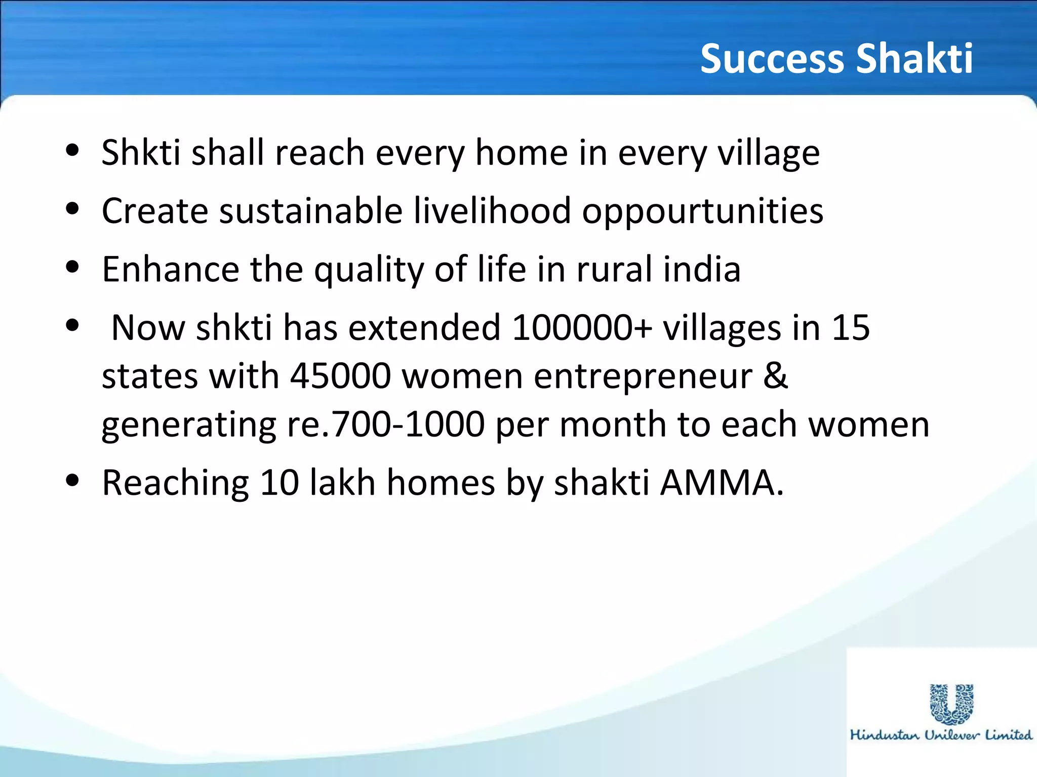 Success Shakti
• Shkti shall reach every home in every village
• Create sustainable livelihood oppourtunities
• Enhance the quality of life in rural india
• Now shkti has extended 100000+ villages in 15
states with 45000 women entrepreneur &
generating re.700-1000 per month to each women
• Reaching 10 lakh homes by shakti AMMA.
 