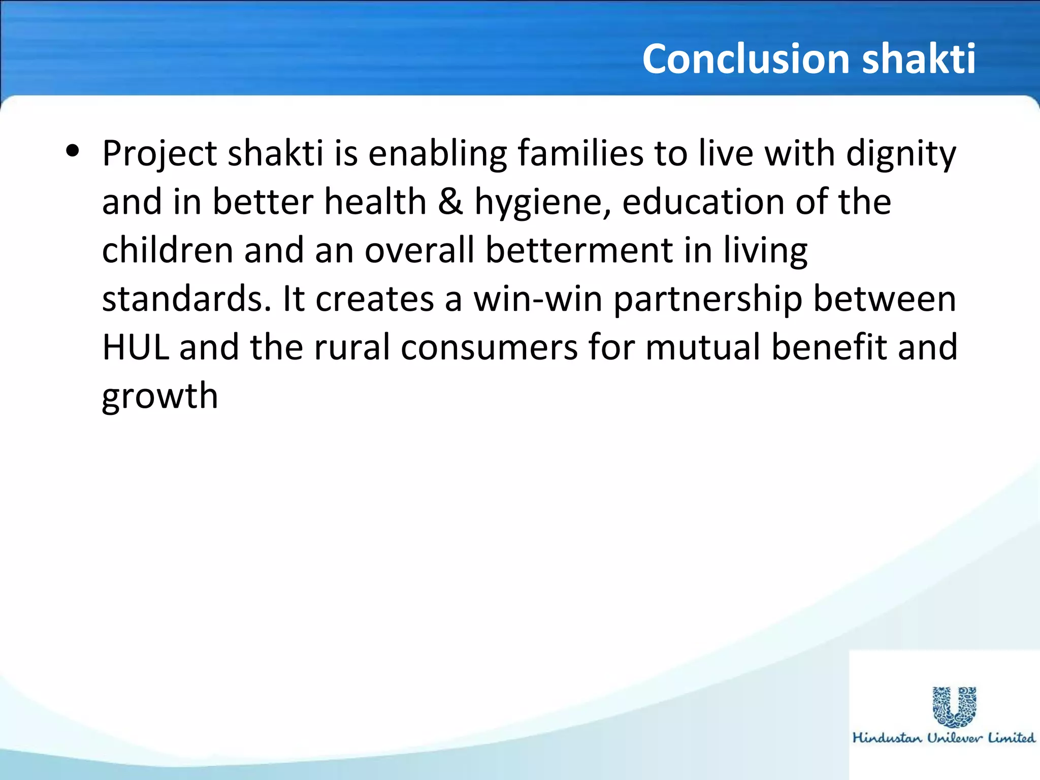 Conclusion shakti
• Project shakti is enabling families to live with dignity
and in better health & hygiene, education of the
children and an overall betterment in living
standards. It creates a win-win partnership between
HUL and the rural consumers for mutual benefit and
growth
 