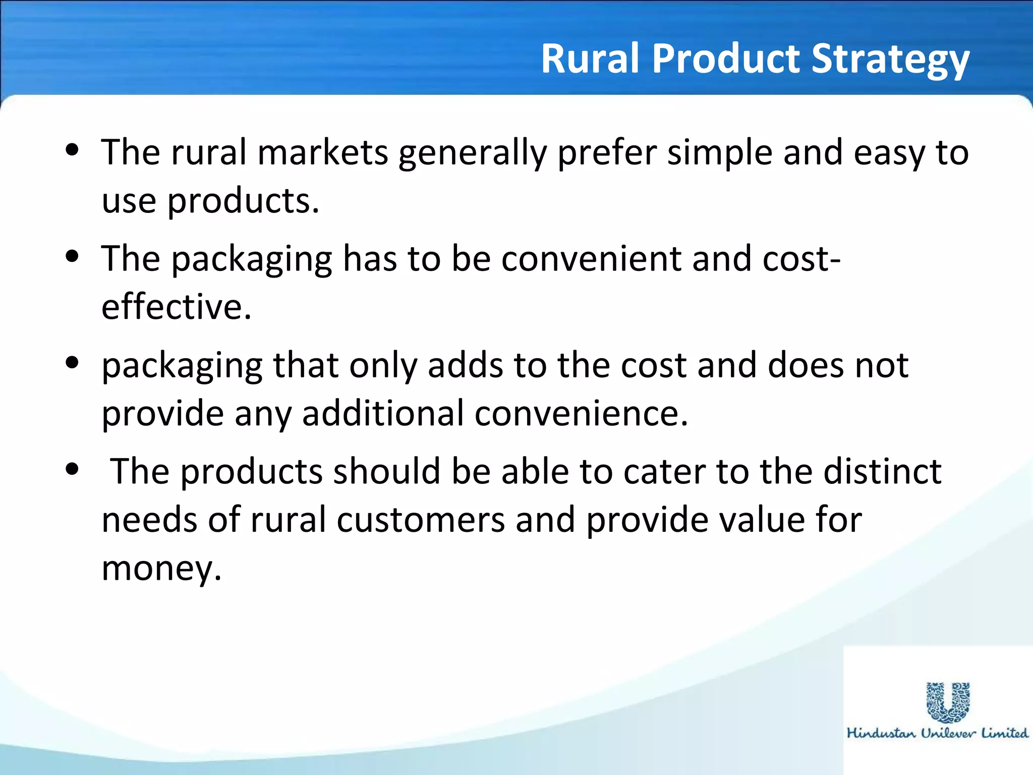 Rural Product Strategy
• The rural markets generally prefer simple and easy to
use products.
• The packaging has to be convenient and cost-
effective.
• packaging that only adds to the cost and does not
provide any additional convenience.
• The products should be able to cater to the distinct
needs of rural customers and provide value for
money.
 