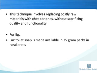 • This technique involves replacing costly raw
materials with cheaper ones, without sacrificing
quality and functionality
• For Eg.
• Lux toilet soap is made available in 25 gram packs in
rural areas

 
