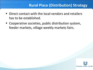 Rural Place (Distribution) Strategy
• Direct contact with the local vendors and retailers
has to be established.
• Cooperative societies, public distribution system,
feeder markets, village weekly markets fairs.

 