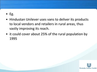 • Eg.
• Hindustan Unilever uses vans to deliver its products
to local vendors and retailers in rural areas, thus
vastly improving its reach.
• it could cover about 25% of the rural population by
1995

 