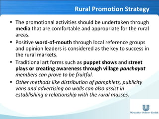 Rural Promotion Strategy
• The promotional activities should be undertaken through
media that are comfortable and appropriate for the rural
areas.
• Positive word-of-mouth through local reference groups
and opinion leaders is considered as the key to success in
the rural markets.
• Traditional art forms such as puppet shows and street
plays or creating awareness through village panchayat
members can prove to be fruitful.
• Other methods like distribution of pamphlets, publicity
vans and advertising on walls can also assist in
establishing a relationship with the rural masses.

 