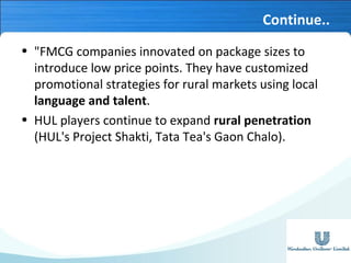 Continue..
• "FMCG companies innovated on package sizes to
introduce low price points. They have customized
promotional strategies for rural markets using local
language and talent.
• HUL players continue to expand rural penetration
(HUL's Project Shakti, Tata Tea's Gaon Chalo).

 