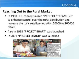 Continue..
Reaching Out to the Rural Market
• In 1998 HUL conceptualized “PROJECT STREAMLINE”
to enhance control over the rural distribution and
increase the rural retail penetration 50000 to 100000
retails
• Also in 1998 “PROJECT BHART” was launched
• In 2001 “PROJECT SHAKTI” was launched

 
