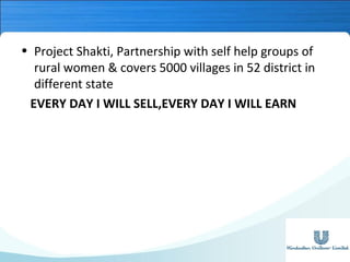 • Project Shakti, Partnership with self help groups of
rural women & covers 5000 villages in 52 district in
different state
EVERY DAY I WILL SELL,EVERY DAY I WILL EARN

 