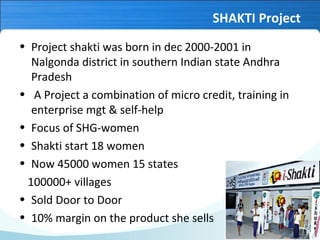 SHAKTI Project
• Project shakti was born in dec 2000-2001 in
Nalgonda district in southern Indian state Andhra
Pradesh
• A Project a combination of micro credit, training in
enterprise mgt & self-help
• Focus of SHG-women
• Shakti start 18 women
• Now 45000 women 15 states
100000+ villages
• Sold Door to Door
• 10% margin on the product she sells

 