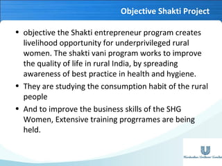 Objective Shakti Project
• objective the Shakti entrepreneur program creates
livelihood opportunity for underprivileged rural
women. The shakti vani program works to improve
the quality of life in rural India, by spreading
awareness of best practice in health and hygiene.
• They are studying the consumption habit of the rural
people
• And to improve the business skills of the SHG
Women, Extensive training progrrames are being
held.

 
