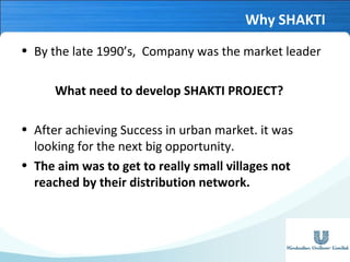 Why SHAKTI
• By the late 1990’s, Company was the market leader
What need to develop SHAKTI PROJECT?
• After achieving Success in urban market. it was
looking for the next big opportunity.
• The aim was to get to really small villages not
reached by their distribution network.

 