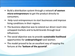 • Build a distribution system through a network of women
micro-entrepreneurs to get the product directly to
consumers.
• Help rural entrepreneurs to start businesses and improve
living conditions in their regions.
• The business objective was to extend our direct reach into
untapped markets and to build brands through local
influencers.
• The social objective was to provide sustainable livelihood
opportunities for underprivileged rural women.
• The model proved to be an excellent way of tapping the
fortune at the ‘bottom of the pyramid’.

 