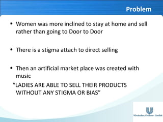 Problem
• Women was more inclined to stay at home and sell
rather than going to Door to Door
• There is a stigma attach to direct selling
• Then an artificial market place was created with
music
“LADIES ARE ABLE TO SELL THEIR PRODUCTS
WITHOUT ANY STIGMA OR BIAS”

 