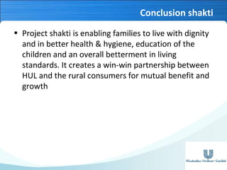 Conclusion shakti
• Project shakti is enabling families to live with dignity
and in better health & hygiene, education of the
children and an overall betterment in living
standards. It creates a win-win partnership between
HUL and the rural consumers for mutual benefit and
growth

 