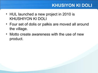 KHUSIYON KI DOLI
• HUL launched a new project in 2010 is
KHUSHIYON KI DOLI
• Four set of dolis or palkis are moved all around
the village.
• Motto create awareness with the use of new
product.

 