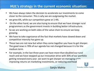 HUL’s strategy in the current economic situation:
• We have always taken the decision to accelerate our investments to come
closer to the consumer. This is why we are outgrowing the market.
• we grew 6%, while our competitors grew at 1-4%.
• On the other hand, we are also trying to ensure that we have stronger rural
programmers as the government invests in building better infrastructure.
• So we are working on both sides of the value chain to ensure we keep
growing.
• We have to take cognizance of the fact that markets have slowed down and
competitive intensity has gone up.
• These two are not new but when they come together you have to get sharper.
The good news is 70% of our agenda has not changed because it is for the
medium term.
• For example, in the last three years we have more than doubled our rural
reach and we have stepped up our innovation drive with 30% of our portfolio
getting renewed every year. we want to get sharper on managing costs,
improving returns on marketing investments, or reducing overhead leverage.

Sanjiv Mahta

 