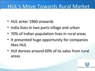 HUL’s Move Towards Rural Market
•
•
•
•

HUL enter 1960 onwards
India lives in two parts village and urban
70% of Indian population lives in rural areas
It presented huge opportunity for companies
likes HUL
• HUl derives around 60% of its sales from rural
areas

 