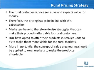 Rural Pricing Strategy
• The rural customer is price sensitive and expects value for
money.
• Therefore, the pricing has to be in line with this
expectation.
• Marketers have to therefore devise strategies that can
make their products affordable for rural customers.
• HUL have opted to offer their products in smaller units so
as to make them more viable for the rural markets.
• More importantly, the concept of value engineering should
be applied to rural markets to make the products
affordable.

 