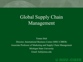 Global Supply Chain
Management
Tomas Hult
Director, International Business Center (MSU-CIBER)
Associate Professor of Marketing and Supply Chain Management
Michigan State University
Email: hult@msu.edu
 