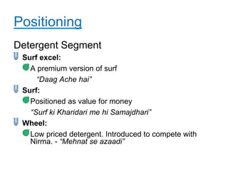 Positioning
Detergent Segment
 Surf excel:
   A premium version of surf
     “Daag Ache hai”
 Surf:
   Positioned as value for money
   “Surf ki Kharidari me hi Samajdhari”
 Wheel:
   Low priced detergent. Introduced to compete with
   Nirma. - “Mehnat se azaadi”
 