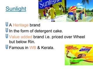 Sunlight

 A Heritage brand
 In the form of detergent cake.
 Value added brand i.e. priced over Wheel
 but below Rin.
 Famous in WB & Kerala.
 