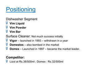 Positioning
Dishwasher Segment
  Vim Liquid
  Vim Powder
  Vim Bar
Surface Cleaner: Not much success initially
  Vigor – launched in 1993 – withdrawn in a year
  Domestos – also bombed in the market
  Domex – Launched in 1997 – became the market leader.

Competitor:
  Lizol at Rs.38/500ml ; Domex : Rs.32/500ml
 