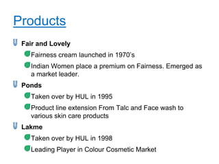 Products
 Fair and Lovely
   Fairness cream launched in 1970‟s
   Indian Women place a premium on Fairness. Emerged as
   a market leader.
 Ponds
   Taken over by HUL in 1995
   Product line extension From Talc and Face wash to
   various skin care products
 Lakme
   Taken over by HUL in 1998
   Leading Player in Colour Cosmetic Market
 