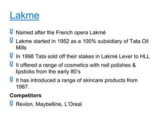 Lakme
  Named after the French opera Lakmé
  Lakme started in 1952 as a 100% subsidiary of Tata Oil
  Mills
  In 1998 Tata sold off their stakes in Lakmé Lever to HLL
  It offered a range of cosmetics with nail polishes &
  lipsticks from the early 80‟s
  It has introduced a range of skincare products from
  1987.
Competitors
  Revlon, Maybelline, L‟Oreal
 