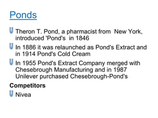 Ponds
 Theron T. Pond, a pharmacist from New York,
 introduced 'Pond's in 1846
 In 1886 it was relaunched as Pond's Extract and
 in 1914 Pond's Cold Cream
 In 1955 Pond's Extract Company merged with
 Chesebrough Manufacturing and in 1987
 Unilever purchased Chesebrough-Pond's
Competitors
 Nivea
 