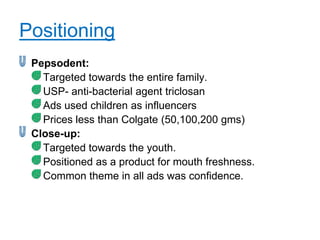 Positioning
 Pepsodent:
   Targeted towards the entire family.
   USP- anti-bacterial agent triclosan
   Ads used children as influencers
   Prices less than Colgate (50,100,200 gms)
 Close-up:
   Targeted towards the youth.
   Positioned as a product for mouth freshness.
   Common theme in all ads was confidence.
 