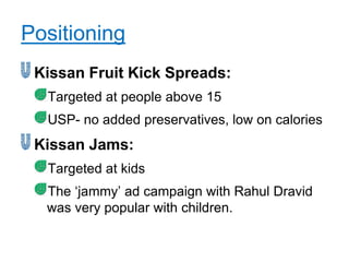 Positioning
 Kissan Fruit Kick Spreads:
  Targeted at people above 15
  USP- no added preservatives, low on calories
 Kissan Jams:
  Targeted at kids
  The „jammy‟ ad campaign with Rahul Dravid
  was very popular with children.
 